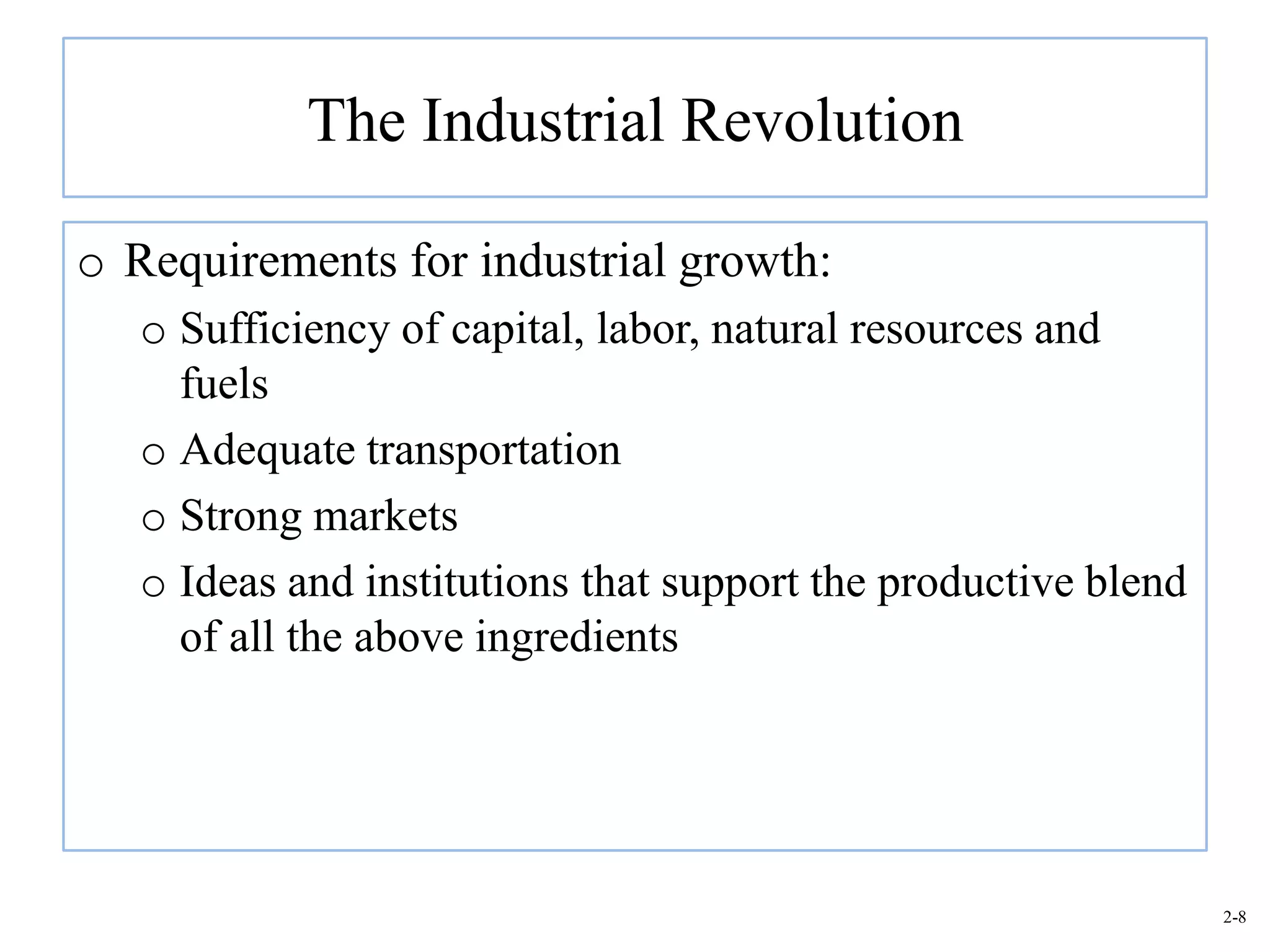 The Industrial Revolution

o Requirements for industrial growth:
   o Sufficiency of capital, labor, natural resources and
     fuels
   o Adequate transportation
   o Strong markets
   o Ideas and institutions that support the productive blend
     of all the above ingredients




                                                                2-8
 