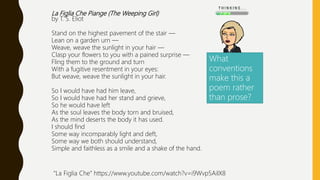 La Figlia Che Piange (The Weeping Girl)
by T. S. Eliot
Stand on the highest pavement of the stair —
Lean on a garden urn —
Weave, weave the sunlight in your hair —
Clasp your flowers to you with a pained surprise —
Fling them to the ground and turn
With a fugitive resentment in your eyes:
But weave, weave the sunlight in your hair.
So I would have had him leave,
So I would have had her stand and grieve,
So he would have left
As the soul leaves the body torn and bruised,
As the mind deserts the body it has used.
I should find
Some way incomparably light and deft,
Some way we both should understand,
Simple and faithless as a smile and a shake of the hand.
What
conventions
make this a
poem rather
than prose?
“La Figlia Che” https://www.youtube.com/watch?v=i9Wvp5AiIX8
 