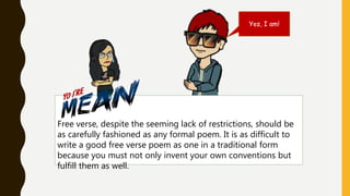 Free verse, despite the seeming lack of restrictions, should be
as carefully fashioned as any formal poem. It is as difficult to
write a good free verse poem as one in a traditional form
because you must not only invent your own conventions but
fulfill them as well.
Yes, I am!
 