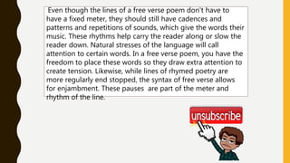 Even though the lines of a free verse poem don't have to
have a fixed meter, they should still have cadences and
patterns and repetitions of sounds, which give the words their
music. These rhythms help carry the reader along or slow the
reader down. Natural stresses of the language will call
attention to certain words. In a free verse poem, you have the
freedom to place these words so they draw extra attention to
create tension. Likewise, while lines of rhymed poetry are
more regularly end stopped, the syntax of free verse allows
for enjambment. These pauses are part of the meter and
rhythm of the line.
 