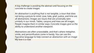 A big challenge is avoiding the abstract and focusing on the
concrete to create images.
An abstraction is anything that is not tangible, a noun that does
not bring a picture to mind. Love, hate, grief, justice, and time are
all abstractions. Images are nouns that are universally seen
similarly in our minds. Tables, canyons and trees are all images.
People imagine them in similar ways. Concrete images give us the
ability to understand another viewpoint.
Abstractions are often unavoidable, and that’s where metaphor,
simile, and personification come in handy. You can use this
figurative language to help connect an abstraction with an image:
My love is a rose
 
