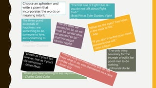 "When you have nothing to say, say nothing."
- Charles Caleb Colto
"The only thing
necessary for the
triumph of evil is for
good men to do
nothing."
-Edmunde Burke
"The first rule of Fight Club is--
you do not talk about Fight
Club."
(Brad Pitt as Tyler Durden, Fight
Club)The three grand
essentials of
happiness are:
something to do,
someone to love,
and something to
hope for. --
Alexander Chalmers
Choose an aphorism and
write a poem that
incorporates the words or
meaning into it.
 