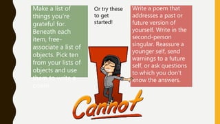Make a list of
things you're
grateful for.
Beneath each
item, free-
associate a list of
objects. Pick ten
from your lists of
objects and use
them to write a
poem.
Write a poem that
addresses a past or
future version of
yourself. Write in the
second-person
singular. Reassure a
younger self, send
warnings to a future
self, or ask questions
to which you don’t
know the answers.
Or try these
to get
started!
 