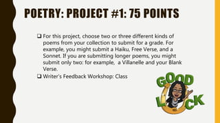 POETRY: PROJECT #1: 75 POINTS
 For this project, choose two or three different kinds of
poems from your collection to submit for a grade. For
example, you might submit a Haiku, Free Verse, and a
Sonnet. If you are submitting longer poems, you might
submit only two: for example, a Villanelle and your Blank
Verse.
 Writer’s Feedback Workshop: Class
 