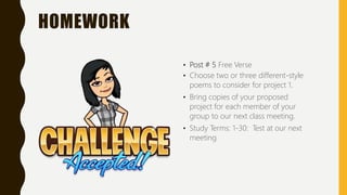 HOMEWORK
• Post # 5 Free Verse
• Choose two or three different-style
poems to consider for project 1.
• Bring copies of your proposed
project for each member of your
group to our next class meeting.
• Study Terms: 1-30: Test at our next
meeting
 