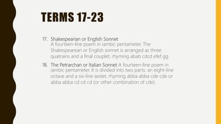 TERMS 17-23
17. Shakespearian or English Sonnet
A fourteen-line poem in iambic pentameter. The
Shakespearean or English sonnet is arranged as three
quatrains and a final couplet, rhyming abab cdcd efef gg.
18. The Petrarchan or Italian Sonnet A fourteen-line poem in
iambic pentameter. It is divided into two parts: an eight-line
octave and a six-line sestet, rhyming abba abba cde cde or
abba abba cd cd cd (or other combination of cde).
 
