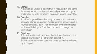 19. Stanza
A division or unit of a poem that is repeated in the same
form--either with similar or identical patterns or rhyme
and meter, or with variations from one stanza to another.
20. Couplet
A pair of rhymed lines that may or may not constitute a
separate stanza in a poem. Shakespeare's sonnets end in
rhymed couplets, as in "For thy sweet love remembered
such wealth brings / That then I scorn to change my
with kings."
21. Quatrain
A four-line stanza in a poem, the first four lines and the
second four lines in a Petrarchan sonnet. A
Shakespearean sonnet contains three quatrains followed
by a couplet.
 