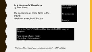 In A Station Of The Metro
by Ezra Pound
The apparition of these faces in the
crowd:
Petals on a wet, black bough.
Title is really a line
in the poem
No extra words
Imagery/
metaphor
List of the "don'ts" that Pound laid down in his 1913 essay on
imagism:
"Use no superfluous word,"
"Go in fear of abstractions,"
"Don't be 'viewy.'"
The Snow Man https://www.youtube.com/watch?v=MM7LrsIhWqc
 