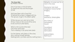 The Snow Man
by Wallace Stevens
One must have a mind of winter
To regard the frost and the boughs
Of the pine-trees crusted with snow;
And have been cold a long time
To behold the junipers shagged with ice,
The spruces rough in the distant glitter
Of the January sun; and not to think
Of any misery in the sound of the wind,
In the sound of a few leaves,
Which is the sound of the land
Full of the same wind
That is blowing in the same bare place
For the listener, who listens in the snow,
And, nothing himself, beholds
Nothing that is not there and the nothing that is.
Metaphor: A snow man for a
man in the snow
Assonance: one must:
metaphor/ mind of winter
Imagery
imagery
Assonance: distant glitter
Any misery in
Sound/wind
Sound
Sound/land
Same Wind
Same place
Listener/listens
Nothing x3
 
