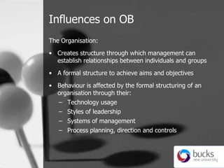 Influences on OB,[object Object],The Organisation:,[object Object],Creates structure through which management can establish relationships between individuals and groups,[object Object],A formal structure to achieve aims and objectives,[object Object],Behaviour is affected by the formal structuring of an organisation through their:,[object Object],Technology usage,[object Object],Styles of leadership,[object Object],Systems of management,[object Object],Process planning, direction and controls ,[object Object]
