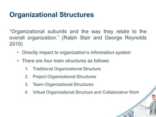 Organizational Structures

“Organizational subunits and the way they relate to the
overall organization.” (Ralph Stair and George Reynolds
2010)
   • Directly impact to organization’s information system
   • There are four main structures as follows:
      1. Traditional Organizational Structure
      2. Project Organizational Structures
      3. Team Organizational Structures
      4. Virtual Organizational Structure and Collaborative Work
 