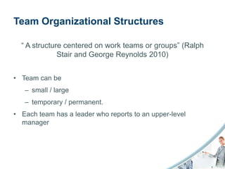 Team Organizational Structures

  “ A structure centered on work teams or groups” (Ralph
              Stair and George Reynolds 2010)


• Team can be
   – small / large
   – temporary / permanent.
• Each team has a leader who reports to an upper-level
  manager
 