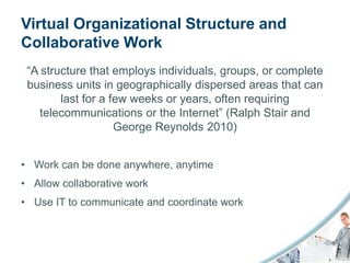 Virtual Organizational Structure and
Collaborative Work
 “A structure that employs individuals, groups, or complete
 business units in geographically dispersed areas that can
        last for a few weeks or years, often requiring
    telecommunications or the Internet” (Ralph Stair and
                    George Reynolds 2010)


• Work can be done anywhere, anytime
• Allow collaborative work
• Use IT to communicate and coordinate work
 