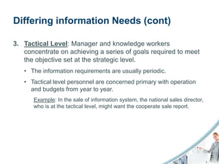 Differing information Needs (cont)

3. Tactical Level: Manager and knowledge workers
   concentrate on achieving a series of goals required to meet
   the objective set at the strategic level.
   • The information requirements are usually periodic.
   • Tactical level personnel are concerned primary with operation
     and budgets from year to year.
      Example: In the sale of information system, the national sales director,
      who is at the tactical level, might want the cooperate sale report.
 
