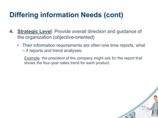 Differing information Needs (cont)

4. Strategic Level: Provide overall direction and guidance of
   the organization (objective-oriented)
   • Their information requirements are often one time reports, what
     – if reports and trend analyses.
      Example: the president of the company might ask for the report that
      shows the four-year sales trend for each product.
 