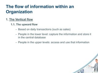 The flow of information within an
Organization
1. The Vertical flow
   1.1. The upward flow
       - Based on daily transactions (such as sales)
       - People in the lower level: capture the information and store it
         in the central database
       - People in the upper levels: access and use that information
 