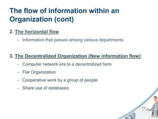 The flow of information within an
Organization (cont)
2. The horizontal flow
   - Information that passes among various departments


3. The Decentralized Organization (New information flow):
   - Computer network era to a decentralized form
   - Flat Organization
   - Cooperative work by a group of people
   - Share use of databases
 