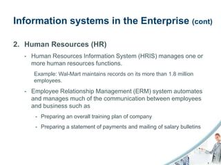 Information systems in the Enterprise (cont)

2. Human Resources (HR)
  - Human Resources Information System (HRIS) manages one or
    more human resources functions.
     Example: Wal-Mart maintains records on its more than 1.8 million
     employees.
  - Employee Relationship Management (ERM) system automates
    and manages much of the communication between employees
    and business such as
     - Preparing an overall training plan of company
     - Preparing a statement of payments and mailing of salary bulletins
 
