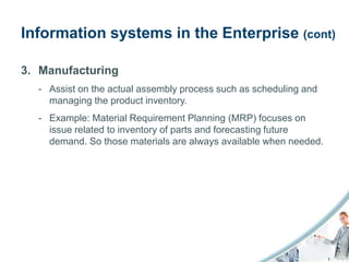Information systems in the Enterprise (cont)

3. Manufacturing
  - Assist on the actual assembly process such as scheduling and
    managing the product inventory.
  - Example: Material Requirement Planning (MRP) focuses on
    issue related to inventory of parts and forecasting future
    demand. So those materials are always available when needed.
 
