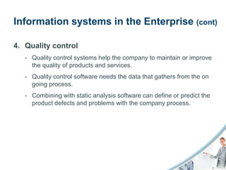 Information systems in the Enterprise (cont)

4. Quality control
   - Quality control systems help the company to maintain or improve
     the quality of products and services.
   - Quality control software needs the data that gathers from the on
     going process.
   - Combining with static analysis software can define or predict the
     product defects and problems with the company process.
 