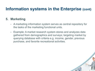 Information systems in the Enterprise (cont)

5. Marketing
  - A marketing information system serves as central repository for
    the tasks of the marketing functional units.
  - Example: A market research system stores and analyzes data
    gathered from demographics and surveys; targeting market by
    querying database with criteria e.g. income, gender, previous
    purchase, and favorite recreational activities.
 