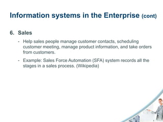 Information systems in the Enterprise (cont)

6. Sales
  - Help sales people manage customer contacts, scheduling
    customer meeting, manage product information, and take orders
    from customers.
  - Example: Sales Force Automation (SFA) system records all the
    stages in a sales process. (Wikipedia)
 