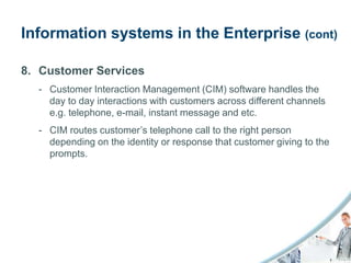 Information systems in the Enterprise (cont)

8. Customer Services
  - Customer Interaction Management (CIM) software handles the
    day to day interactions with customers across different channels
    e.g. telephone, e-mail, instant message and etc.
  - CIM routes customer’s telephone call to the right person
    depending on the identity or response that customer giving to the
    prompts.
 
