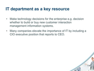IT department as a key resource

• Make technology decisions for the enterprise e.g. decision
  whether to build or buy new customer interaction
  management information systems.
• Many companies elevate the importance of IT by including a
  CIO executive position that reports to CEO.
 