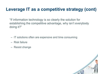 Leverage IT as a competitive strategy (cont)

 “If information technology is so clearly the solution for
 establishing the competitive advantage, why isn’t everybody
 doing it?”


  – IT solutions often are expensive and time consuming
  – Risk failure
  – Resist change
 