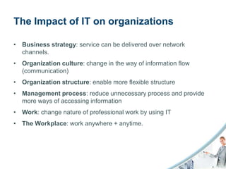 The Impact of IT on organizations

• Business strategy: service can be delivered over network
  channels.
• Organization culture: change in the way of information flow
  (communication)
• Organization structure: enable more flexible structure
• Management process: reduce unnecessary process and provide
  more ways of accessing information
• Work: change nature of professional work by using IT
• The Workplace: work anywhere + anytime.
 