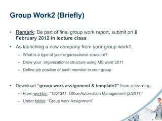 Group Work2 (Briefly)

• Remark: Be part of final group work report, submit on 6
  February 2012 in lecture class
• As launching a new company from your group work1,
   – What is a type of your organizational structure?
   – Draw your organizational structure using MS word 2011
   – Define job position of each member in your group


• Download “group work assignment & template2” from e-learning
   – From workbin: “1301341: Office Automation Management (2/2011)”
   – Under folder: “Group work Assignment”
 