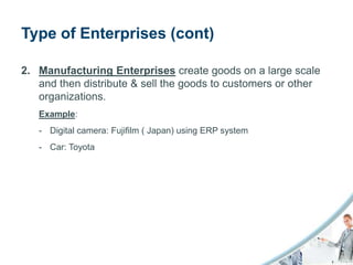 Type of Enterprises (cont)

2. Manufacturing Enterprises create goods on a large scale
   and then distribute & sell the goods to customers or other
   organizations.
   Example:
   - Digital camera: Fujifilm ( Japan) using ERP system
   - Car: Toyota
 