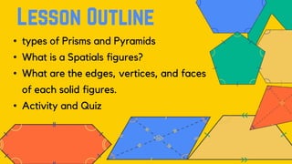 • types of Prisms and Pyramids
• What is a Spatials figures?
• What are the edges, vertices, and faces
of each solid figures.
• Activity and Quiz
 