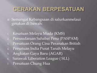  Semangat Kebangsaan di salurkanmelaui
gerakan di bawah:
1. Kesatuan Melayu Muda (KMS)
2. Persaudaraan Sahabat Pena (PASPAM)
3. Persatuan Orang Cina Peranakan British
4. Persatuan India Pusat Tanah Melayu
5. Angkatan Gaya Baru (AGAR)
6. Sarawak Liberation League ( SLL)
7. Persatuan Chung Hua
 