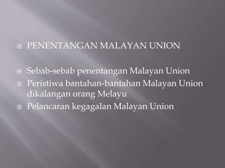  PENENTANGAN MALAYAN UNION
 Sebab-sebab penentangan Malayan Union
 Peristiwa bantahan-bantahan Malayan Union
dikalangan orang Melayu
 Pelancaran kegagalan Malayan Union
 