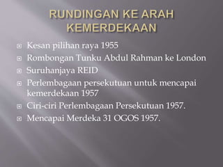  Kesan pilihan raya 1955
 Rombongan Tunku Abdul Rahman ke London
 Suruhanjaya REID
 Perlembagaan persekutuan untuk mencapai
kemerdekaan 1957
 Ciri-ciri Perlembagaan Persekutuan 1957.
 Mencapai Merdeka 31 OGOS 1957.
 