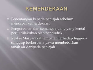  Penentangan kepada penjajah sebelum
mencapai kemerdekaan.
 Pengorbanan dan semangat juang yang kental
perlu dilakukan oleh penduduk.
 Reaksi Masyarakat tempatan terhadap Inggeris
sanggup berkorban nyawa membebaskan
tanah air daripada penjajah
 