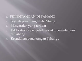  PENENTANGAN DI PAHANG
1. Sejarah penentangan di Pahang.
2. Masyarakat yang terlibat
3. Faktor-faktor penyebab berlaku penentangan
di Pahang
4. Kesudahan penentangan Pahang .
 