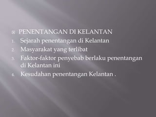  PENENTANGAN DI KELANTAN
1. Sejarah penentangan di Kelantan
2. Masyarakat yang terlibat
3. Faktor-faktor penyebab berlaku penentangan
di Kelantan ini
4. Kesudahan penentangan Kelantan .
 