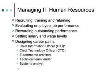 Managing IT Human Resources
   Recruiting, training and retaining
   Evaluating employee job performance
   Rewarding outstanding performance
   Setting salary and wage levels
   Designing career paths
         Chief Information Officer (CIO)/
         Chief Technology Officer (CTO)
         E-commerce architect
         Technical team leader
         Systems analyst
     12
 