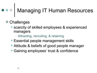 Managing IT Human Resources
   Challenges
       scarcity of skilled employees & experienced
        managers
         • Attracting, recruiting, & retaining
     Essential people management skills
     Attitude & beliefs of good people manager
     Gaining employees’ trust & confidence




          13
 