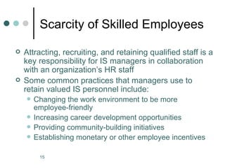 Scarcity of Skilled Employees

   Attracting, recruiting, and retaining qualified staff is a
    key responsibility for IS managers in collaboration
    with an organization’s HR staff
   Some common practices that managers use to
    retain valued IS personnel include:
       Changing the work environment to be more
        employee-friendly
       Increasing career development opportunities
       Providing community-building initiatives
       Establishing monetary or other employee incentives

         15
 