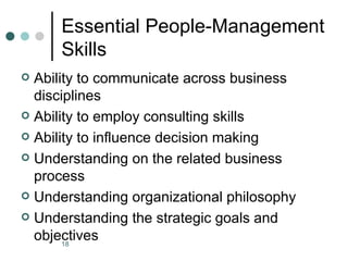 Essential People-Management
      Skills
 Ability to communicate across business
  disciplines
 Ability to employ consulting skills

 Ability to influence decision making

 Understanding on the related business
  process
 Understanding organizational philosophy

 Understanding the strategic goals and
  objectives
       18
 