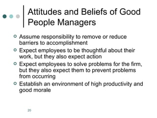 Attitudes and Beliefs of Good
       People Managers
   Assume responsibility to remove or reduce
    barriers to accomplishment
   Expect employees to be thoughtful about their
    work, but they also expect action
   Expect employees to solve problems for the firm,
    but they also expect them to prevent problems
    from occurring
   Establish an environment of high productivity and
    good morale


       20
 