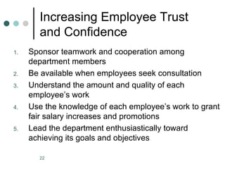 Increasing Employee Trust
       and Confidence
1.   Sponsor teamwork and cooperation among
     department members
2.   Be available when employees seek consultation
3.   Understand the amount and quality of each
     employee’s work
4.   Use the knowledge of each employee’s work to grant
     fair salary increases and promotions
5.   Lead the department enthusiastically toward
     achieving its goals and objectives

       22
 