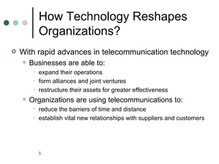 How Technology Reshapes
           Organizations?
   With rapid advances in telecommunication technology
       Businesses are able to:
         • expand their operations
         • form alliances and joint ventures
         • restructure their assets for greater effectiveness
       Organizations are using telecommunications to:
         • reduce the barriers of time and distance
         • establish vital new relationships with suppliers and customers




           5
 