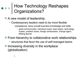 How Technology Reshapes
          Organizations?
   A new model of leadership:
       Contemporary leaders need to be more flexible
         • competence: have overall business knowledge and skills
              • great communicator, individual coach, team player, technology
                master, problem solver, foreign ambassador, change agent,
                lifelong learner
   From hierarchy to collaborative work relationships
       structures that favor the use of self-managed teams
   Increasing diversity in the workplace
    (globalization)
          6
 