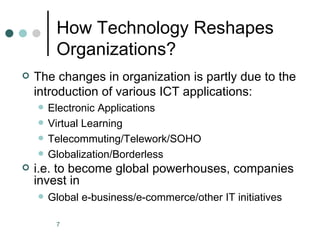 How Technology Reshapes
         Organizations?
   The changes in organization is partly due to the
    introduction of various ICT applications:
       Electronic Applications
       Virtual Learning
       Telecommuting/Telework/SOHO
       Globalization/Borderless
   i.e. to become global powerhouses, companies
    invest in
       Global e-business/e-commerce/other IT initiatives

         7
 