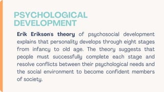 PSYCHOLOGICAL
DEVELOPMENT
Erik Erikson's theory of psychosocial development
explains that personality develops through eight stages
from infancy to old age. The theory suggests that
people must successfully complete each stage and
resolve conflicts between their psychological needs and
the social environment to become confident members
of society.
 
