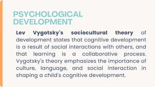 PSYCHOLOGICAL
DEVELOPMENT
Lev Vygotsky's sociocultural theory of
development states that cognitive development
is a result of social interactions with others, and
that learning is a collaborative process.
Vygotsky's theory emphasizes the importance of
culture, language, and social interaction in
shaping a child's cognitive development.
 